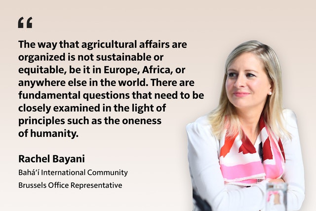 La façon dont les affaires agricoles sont organisées n’est ni durable ni équitable, que ce soit en Europe, en Afrique ou ailleurs dans le monde. Il y a des questions fondamentales qui doivent être examinées de près à la lumière de principes tels que l’unité de l’humanité. Rachel Bayani Communauté internationale bahá’íe Représente du Bureau de Bruxelles