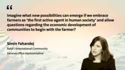 Imaginez les nouvelles possibilités qui peuvent émerger si nous considérons les agriculteurs comme « le premier agent actif de la société humaine » et si nous permettons que les questions concernant le développement économique des communautés commencent par l’agriculteur ? Simin Fahandej Communauté internationale bahá’íe Représentante du Bureau de Genève