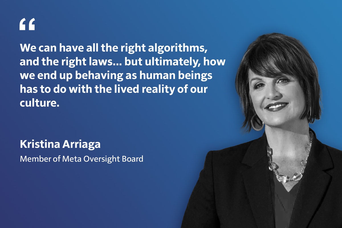 « Nous pouvons avoir tous les bons algorithmes et les bonnes lois… mais en fin de compte, la façon dont nous finissons par nous comporter en tant qu’êtres humains est liée à la réalité vécue de notre culture. » -Kristina Arriaga, membre du conseil de surveillance de Meta