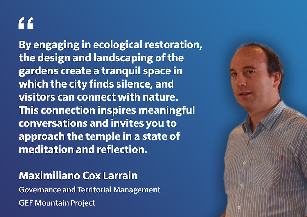 "En s’engageant dans la restauration écologique, la conception et l’aménagement des jardins créent un espace tranquille dans lequel la ville trouve le silence et les visiteurs peuvent se connecter avec la nature. Cette connexion inspire des conversations significatives et vous invite à vous approcher du temple dans un état de méditation et de réflexion." Maximiliano Cox Larrain Gouvernance et gestion territorial Projet Montagne du FEM