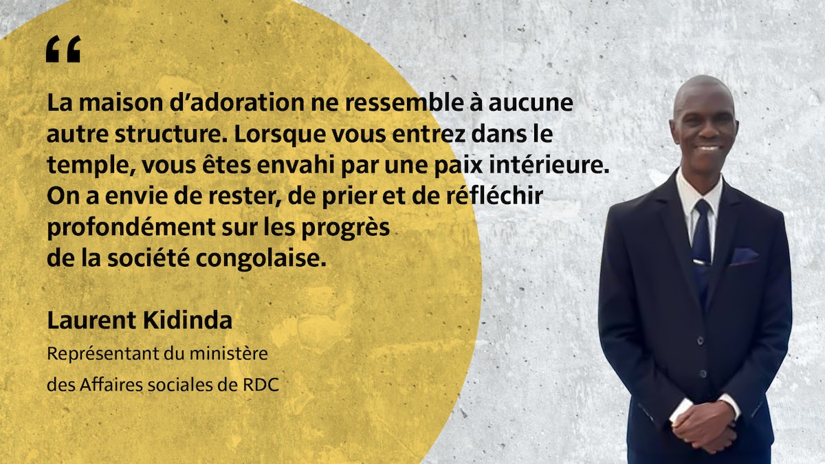 « La maison d’adoration ne ressemble à aucune autre structure. Lorsque vous entrez dans le temple, vous êtes envahi par une paix intérieure. On a envie de rester, de prier et de réfléchir profondément sur les progrès de la société congolaise. » Laurent Kidinda Représentant du ministère des Affaires sociales de RDC